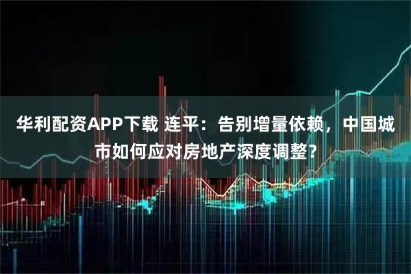 华利配资APP下载 连平：告别增量依赖，中国城市如何应对房地产深度调整？